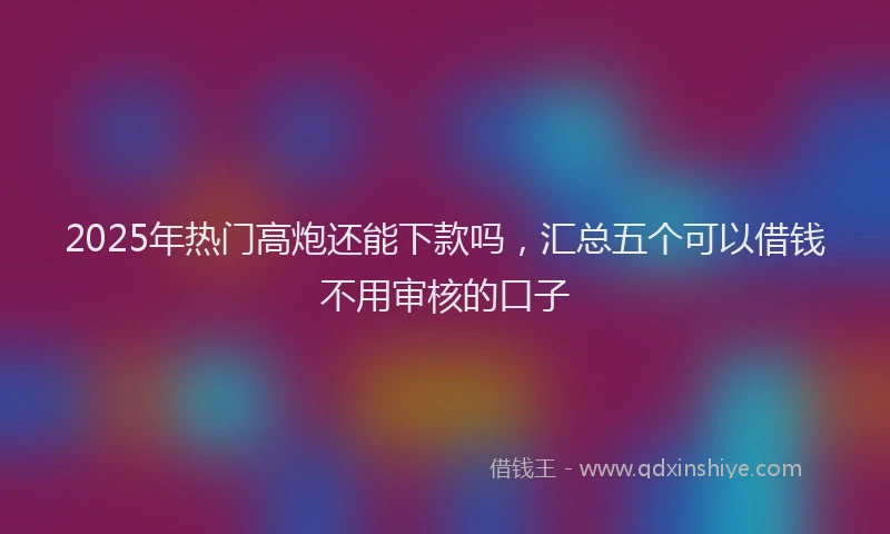 2025年热门高炮还能下款吗，汇总五个可以借钱不用审核的口子
