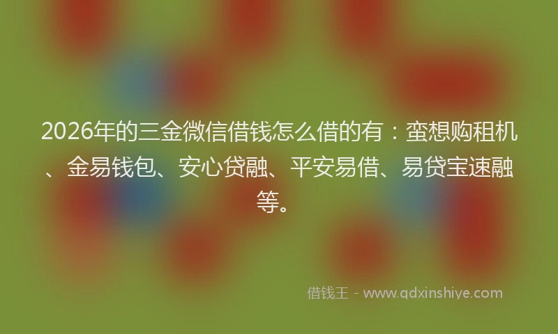 2026年的三金微信借钱怎么借的有:蛮想购租机、金易钱包、安心贷融、平安易借、易贷宝速融等。