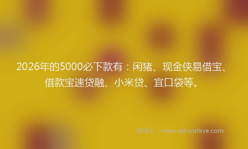 2026年的5000必下款有：闲猪、现金侠易借宝、借款宝速贷融、小米贷、宜口袋等。
