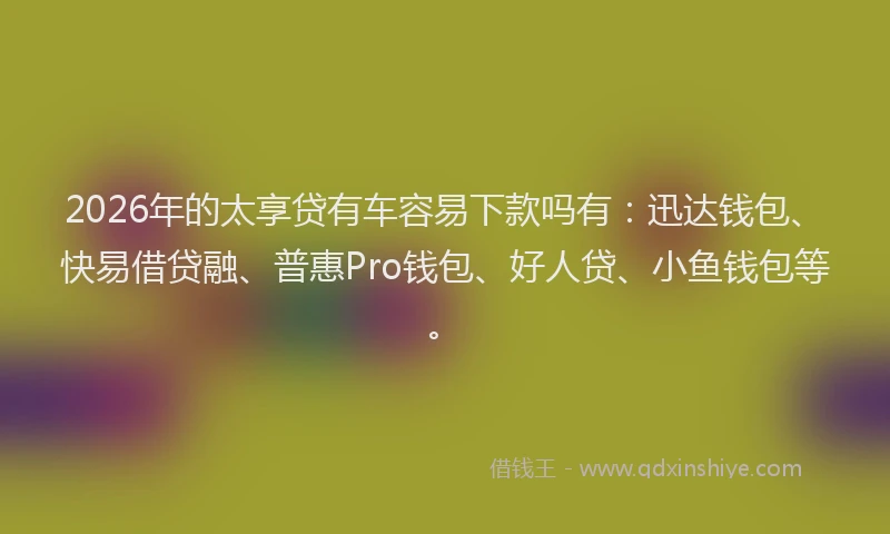 2026年的太享贷有车容易下款吗有:迅达钱包、快易借贷融、普惠Pro钱包、好人贷、小鱼钱包等。