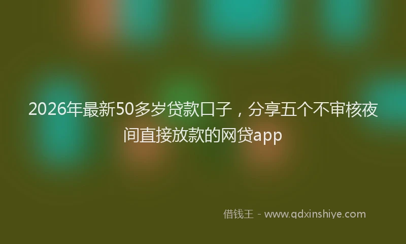 2026年最新50多岁贷款口子,分享五个不审核夜间直接放款的网贷app