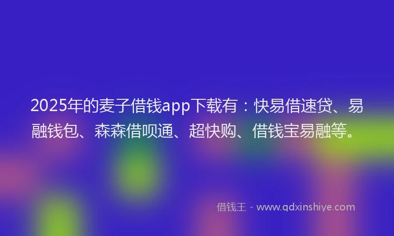 2025年的麦子借钱app下载有：快易借速贷、易融钱包、森森借呗通、超快购、借钱宝易融等。