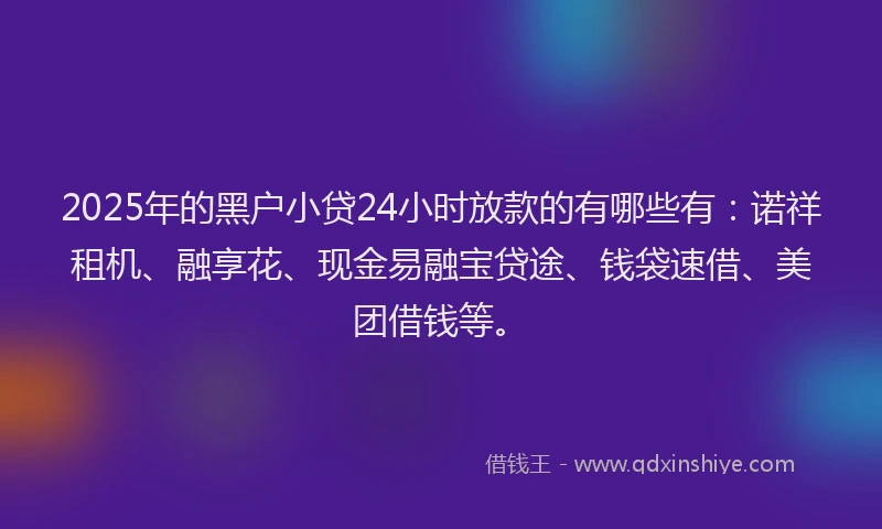2025年的黑户小贷24小时放款的有哪些有:诺祥租机、融享花、现金易融宝贷途、钱袋速借、美团借钱等。