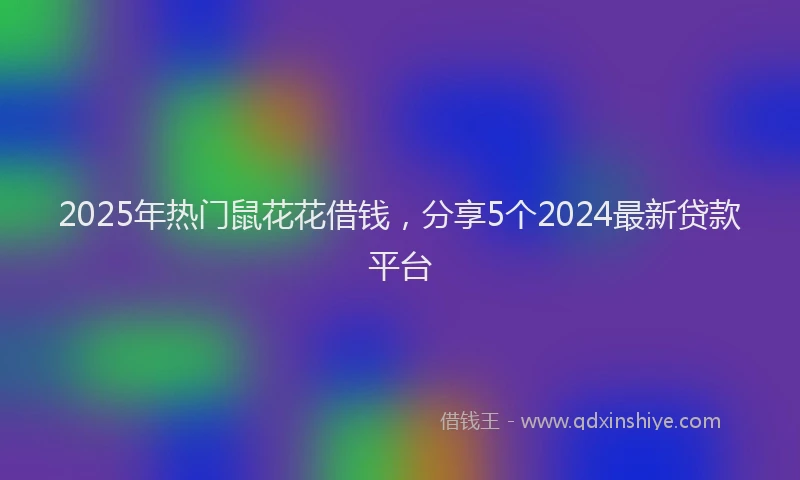 2025年热门鼠花花借钱，分享5个2024最新贷款平台