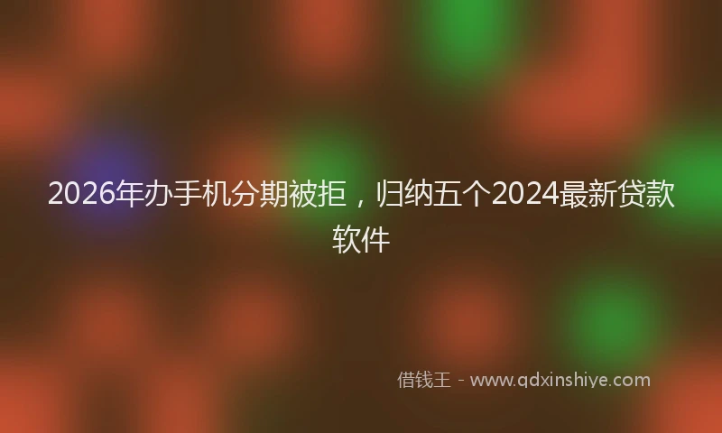 2026年办手机分期被拒，归纳五个2024最新贷款软件