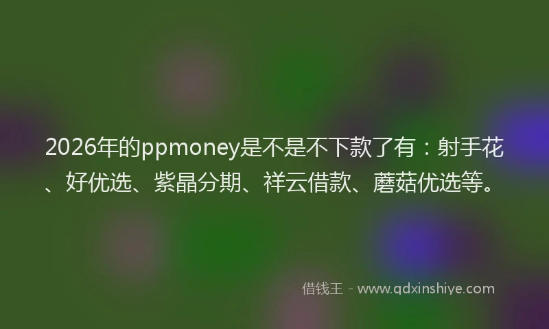 2026年的ppmoney是不是不下款了有:射手花、好优选、紫晶分期、祥云借款、蘑菇优选等。