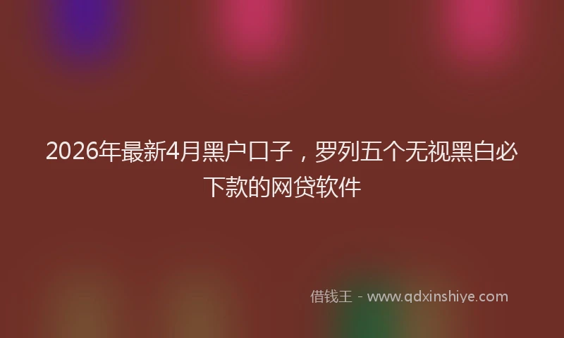 2026年最新4月黑户口子，罗列五个无视黑白必下款的网贷软件
