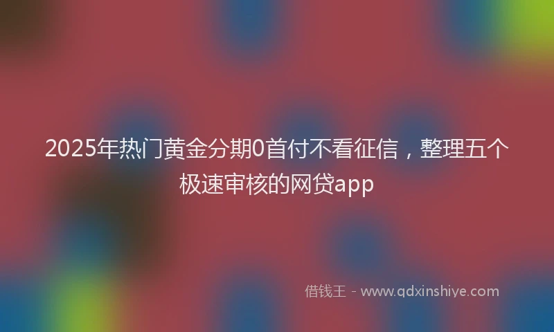 2025年热门黄金分期0首付不看征信，整理五个极速审核的网贷app