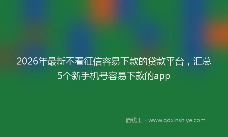 2026年最新不看征信容易下款的贷款平台,汇总5个新手机号容易下款的app