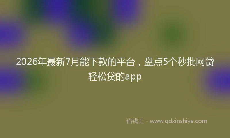 2026年最新7月能下款的平台，盘点5个秒批网贷轻松贷的app