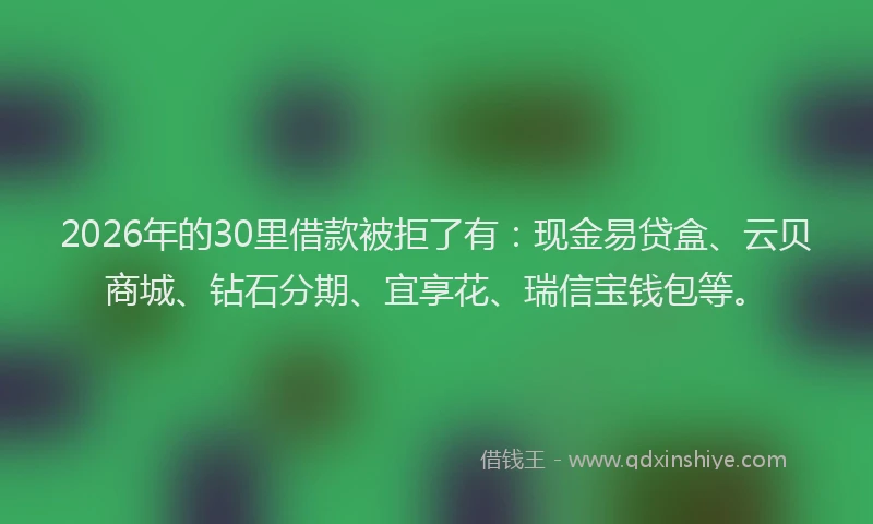 2026年的30里借款被拒了有:现金易贷盒、云贝商城、钻石分期、宜享花、瑞信宝钱包等。