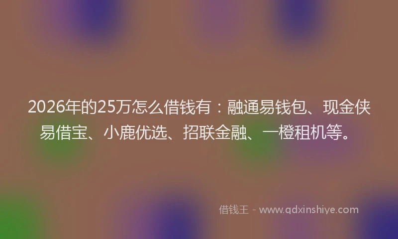 2026年的25万怎么借钱有:融通易钱包、现金侠易借宝、小鹿优选、招联金融、一橙租机等。