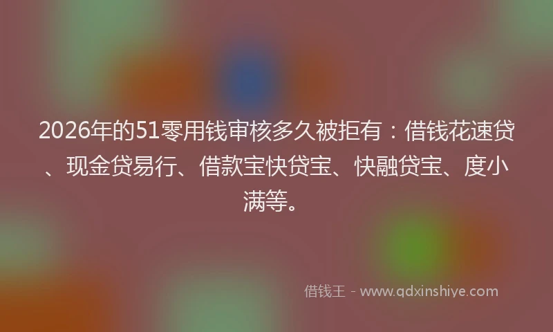 2026年的51零用钱审核多久被拒有：借钱花速贷、现金贷易行、借款宝快贷宝、快融贷宝、度小满等。