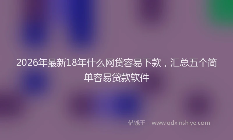 2026年最新18年什么网贷容易下款,汇总五个简单容易贷款软件