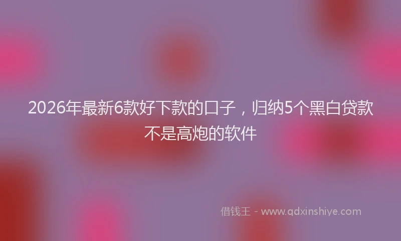 2026年最新6款好下款的口子，归纳5个黑白贷款不是高炮的软件