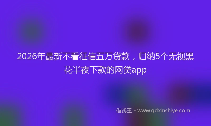 2026年最新不看征信五万贷款，归纳5个无视黑花半夜下款的网贷app