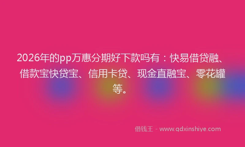 2026年的pp万惠分期好下款吗有:快易借贷融、借款宝快贷宝、信用卡贷、现金直融宝、零花罐等。