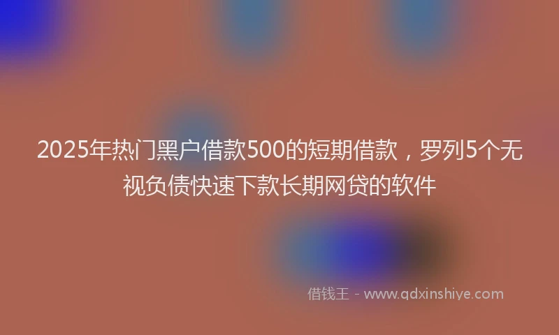 2025年热门黑户借款500的短期借款，罗列5个无视负债快速下款长期网贷的软件
