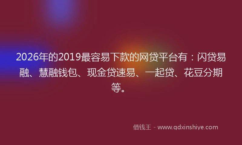 2026年的2019最容易下款的网贷平台有：闪贷易融、慧融钱包、现金贷速易、一起贷、花豆分期等。