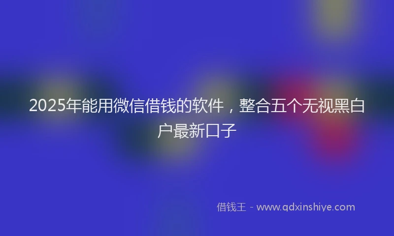 2025年能用微信借钱的软件，整合五个无视黑白户最新口子