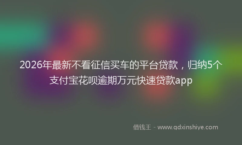2026年最新不看征信买车的平台贷款，归纳5个支付宝花呗逾期万元快速贷款app
