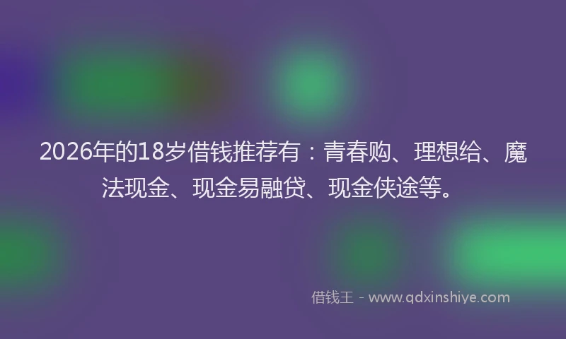 2026年的18岁借钱推荐有：青春购、理想给、魔法现金、现金易融贷、现金侠途等。
