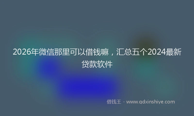 2026年微信那里可以借钱嘛，汇总五个2024最新贷款软件