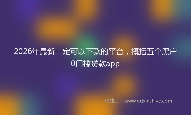 2026年最新一定可以下款的平台,概括五个黑户0门槛贷款app
