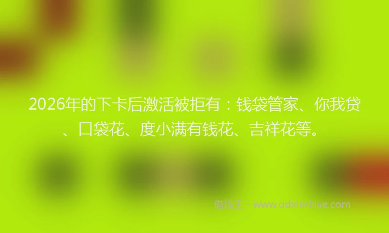2026年的下卡后激活被拒有：钱袋管家、你我贷、口袋花、度小满有钱花、吉祥花等。