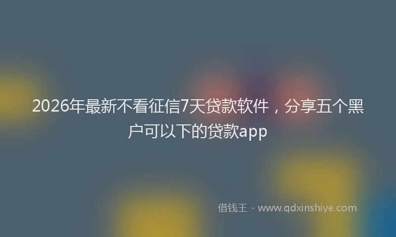 2026年最新不看征信7天贷款软件,分享五个黑户可以下的贷款app