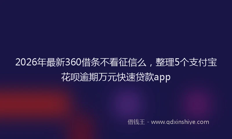2026年最新360借条不看征信么，整理5个支付宝花呗逾期万元快速贷款app