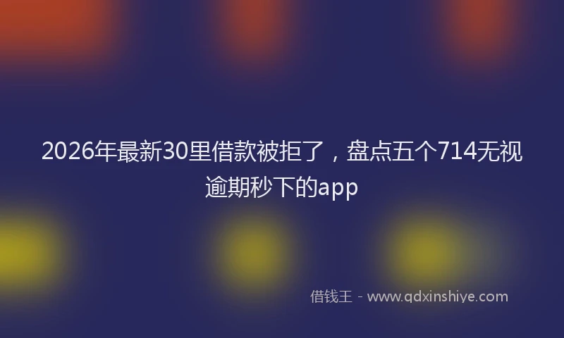 2026年最新30里借款被拒了，盘点五个714无视逾期秒下的app
