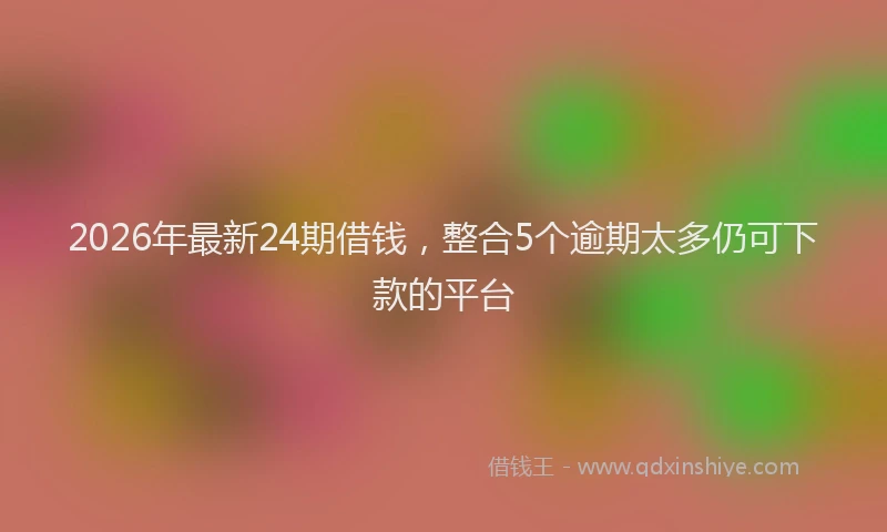2026年最新24期借钱，整合5个逾期太多仍可下款的平台