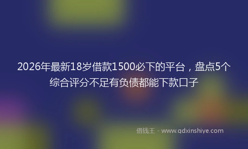 2026年最新18岁借款1500必下的平台，盘点5个综合评分不足有负债都能下款口子
