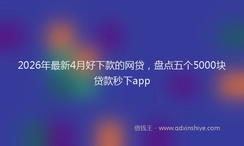 2026年最新4月好下款的网贷，盘点五个5000块贷款秒下app