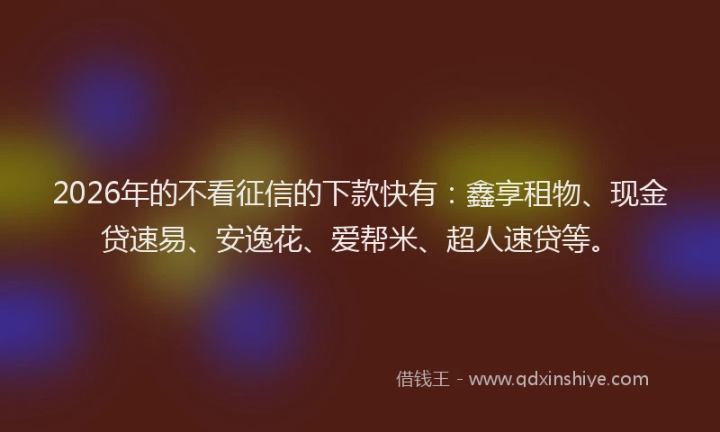 2026年的不看征信的下款快有：鑫享租物、现金贷速易、安逸花、爱帮米、超人速贷等。