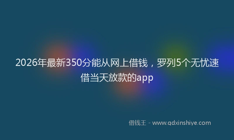 2026年最新350分能从网上借钱，罗列5个无忧速借当天放款的app