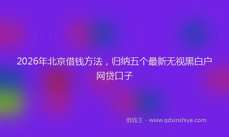 2026年北京借钱方法，归纳五个最新无视黑白户网贷口子