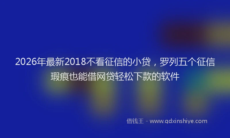 2026年最新2018不看征信的小贷,罗列五个征信瑕疵也能借网贷轻松下款的软件