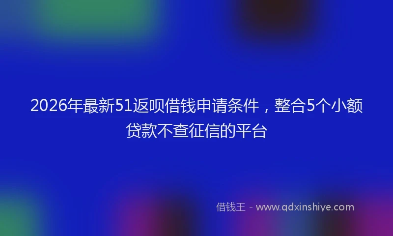2026年最新51返呗借钱申请条件，整合5个小额贷款不查征信的平台