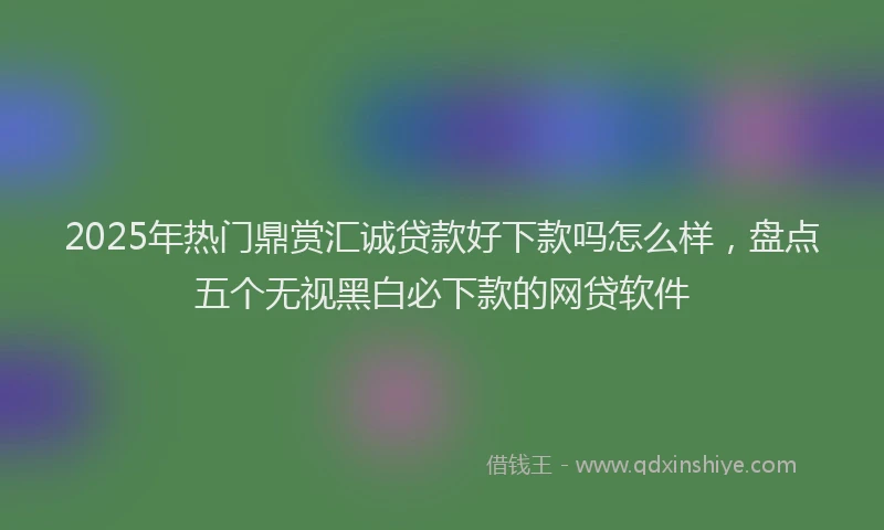 2025年热门鼎赏汇诚贷款好下款吗怎么样，盘点五个无视黑白必下款的网贷软件