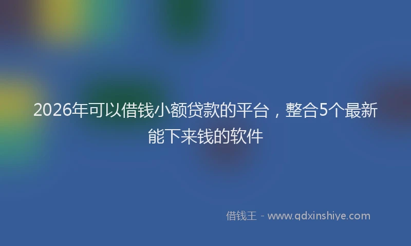 2026年可以借钱小额贷款的平台，整合5个最新能下来钱的软件