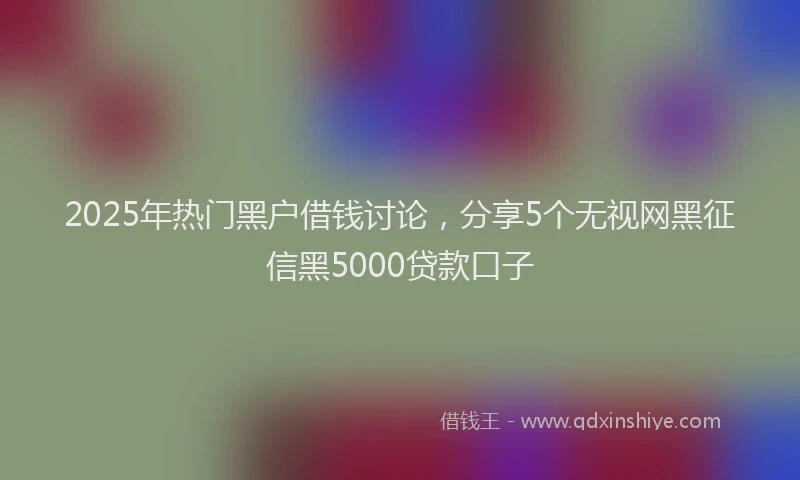 2025年热门黑户借钱讨论,分享5个无视网黑征信黑5000贷款口子