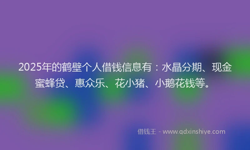 2025年的鹤壁个人借钱信息有:水晶分期、现金蜜蜂贷、惠众乐、花小猪、小鹅花钱等。
