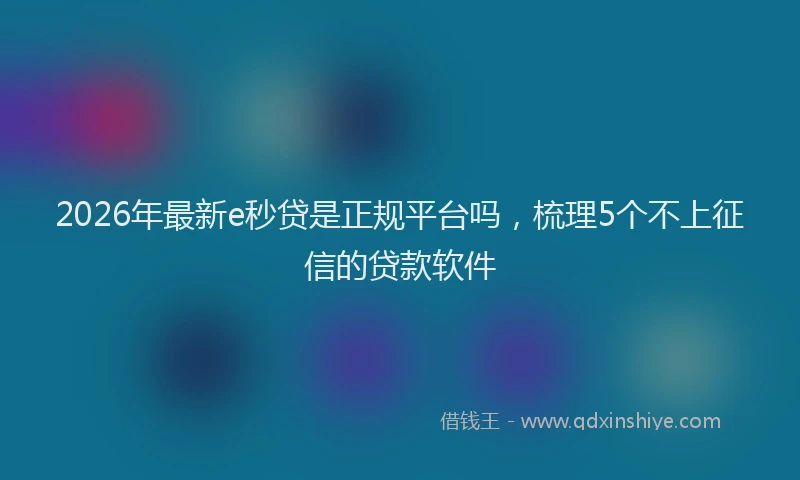 2026年最新e秒贷是正规平台吗,梳理5个不上征信的贷款软件