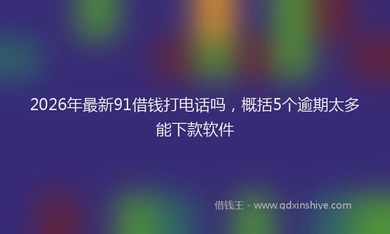2026年最新91借钱打电话吗,概括5个逾期太多能下款软件