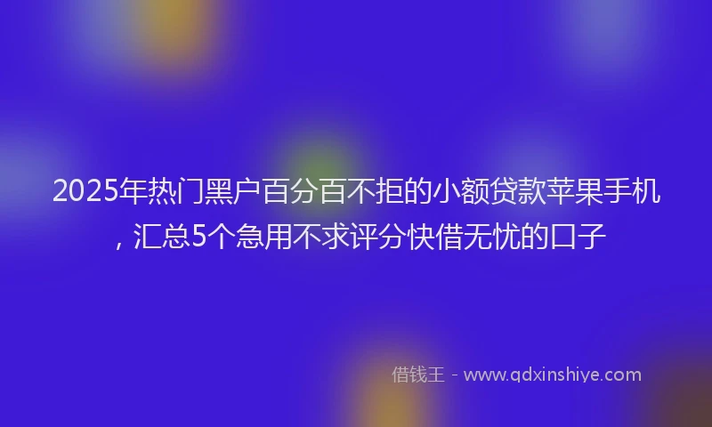 2025年热门黑户百分百不拒的小额贷款苹果手机，汇总5个急用不求评分快借无忧的口子