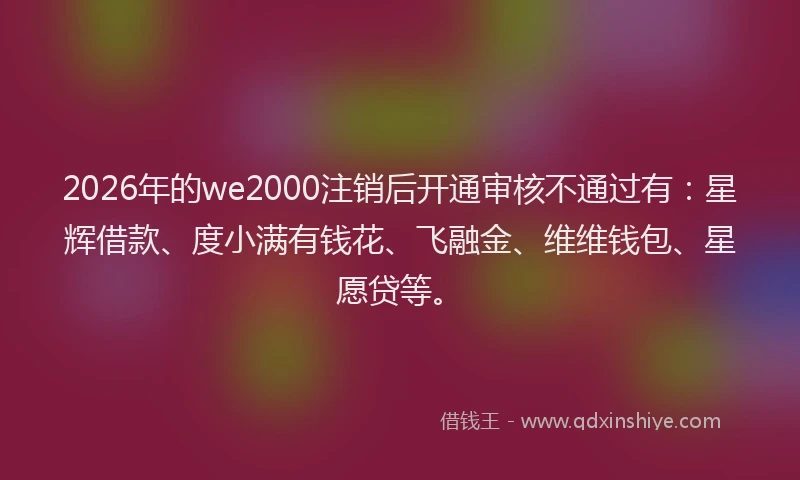 2026年的we2000注销后开通审核不通过有：星辉借款、度小满有钱花、飞融金、维维钱包、星愿贷等。