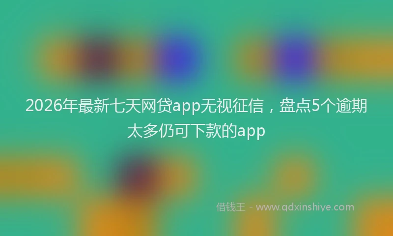 2026年最新七天网贷app无视征信，盘点5个逾期太多仍可下款的app