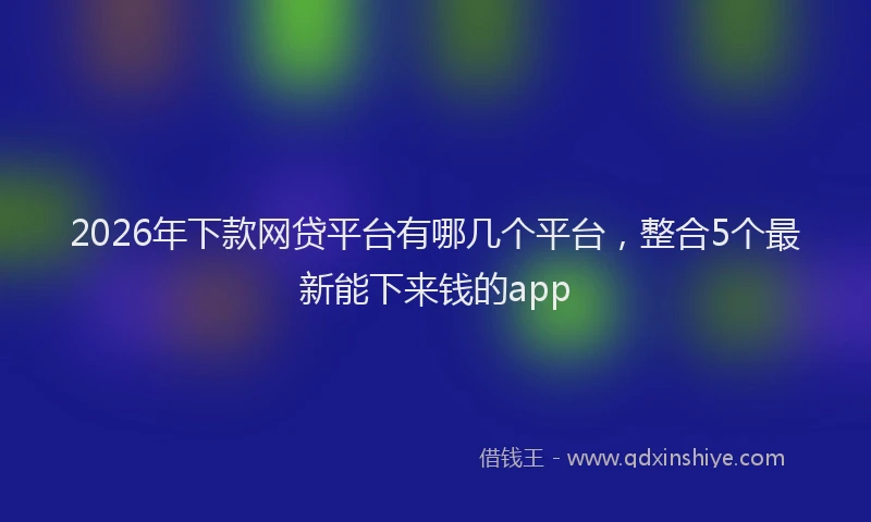 2026年下款网贷平台有哪几个平台，整合5个最新能下来钱的app